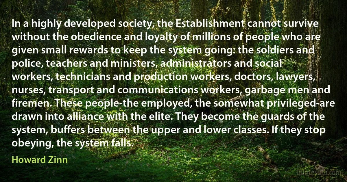 In a highly developed society, the Establishment cannot survive without the obedience and loyalty of millions of people who are given small rewards to keep the system going: the soldiers and police, teachers and ministers, administrators and social workers, technicians and production workers, doctors, lawyers, nurses, transport and communications workers, garbage men and firemen. These people-the employed, the somewhat privileged-are drawn into alliance with the elite. They become the guards of the system, buffers between the upper and lower classes. If they stop obeying, the system falls. (Howard Zinn)