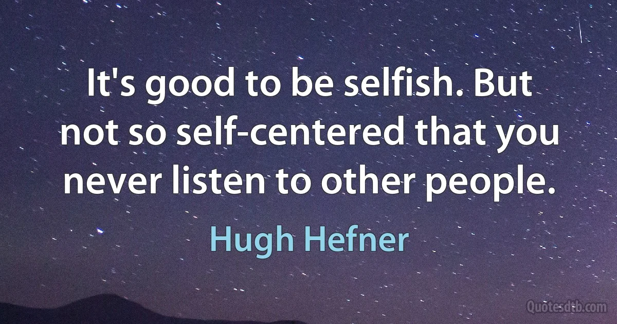 It's good to be selfish. But not so self-centered that you never listen to other people. (Hugh Hefner)