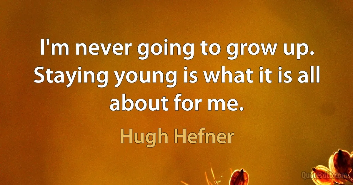 I'm never going to grow up. Staying young is what it is all about for me. (Hugh Hefner)