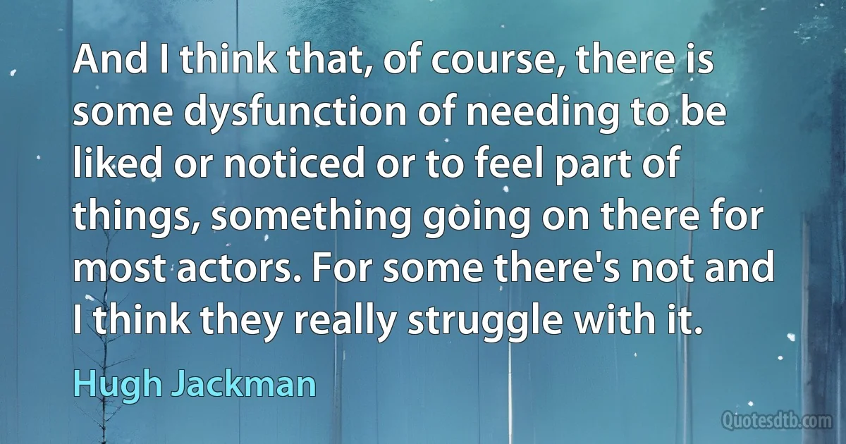 And I think that, of course, there is some dysfunction of needing to be liked or noticed or to feel part of things, something going on there for most actors. For some there's not and I think they really struggle with it. (Hugh Jackman)