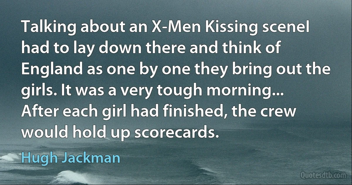 Talking about an X-Men Kissing sceneI had to lay down there and think of England as one by one they bring out the girls. It was a very tough morning... After each girl had finished, the crew would hold up scorecards. (Hugh Jackman)