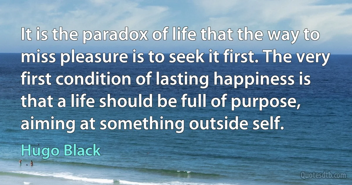 It is the paradox of life that the way to miss pleasure is to seek it first. The very first condition of lasting happiness is that a life should be full of purpose, aiming at something outside self. (Hugo Black)