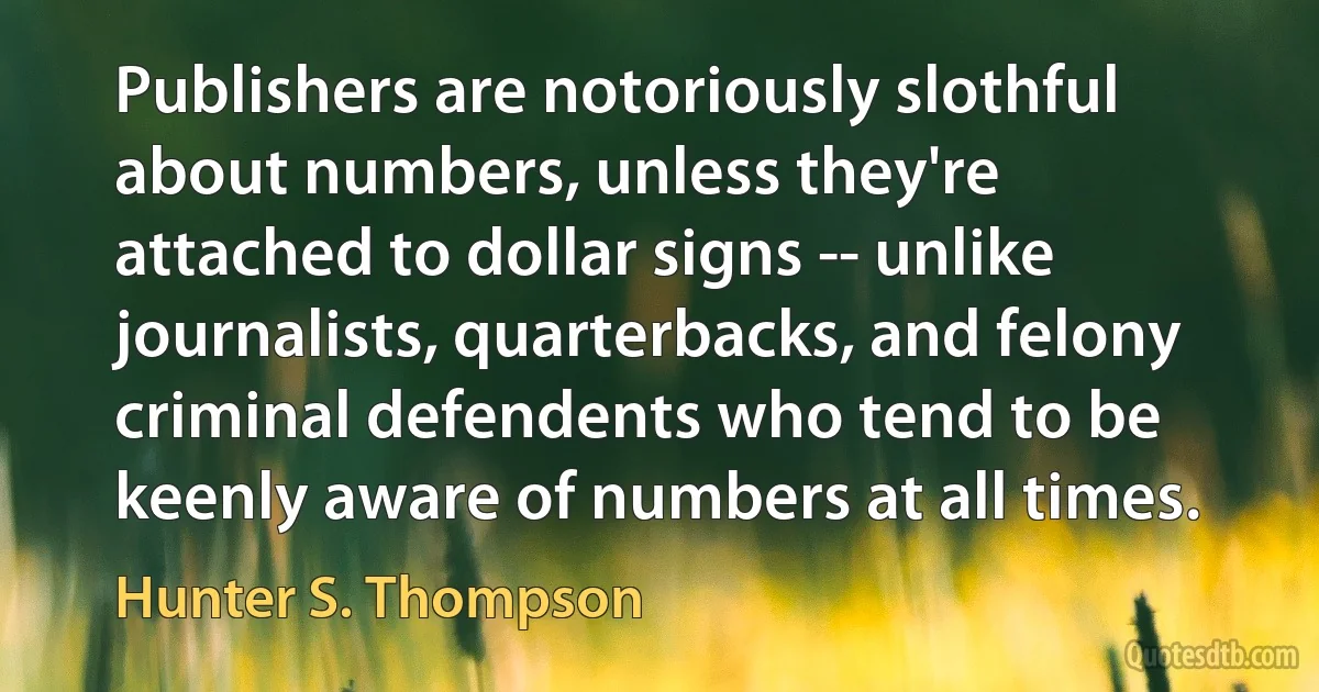 Publishers are notoriously slothful about numbers, unless they're attached to dollar signs -- unlike journalists, quarterbacks, and felony criminal defendents who tend to be keenly aware of numbers at all times. (Hunter S. Thompson)