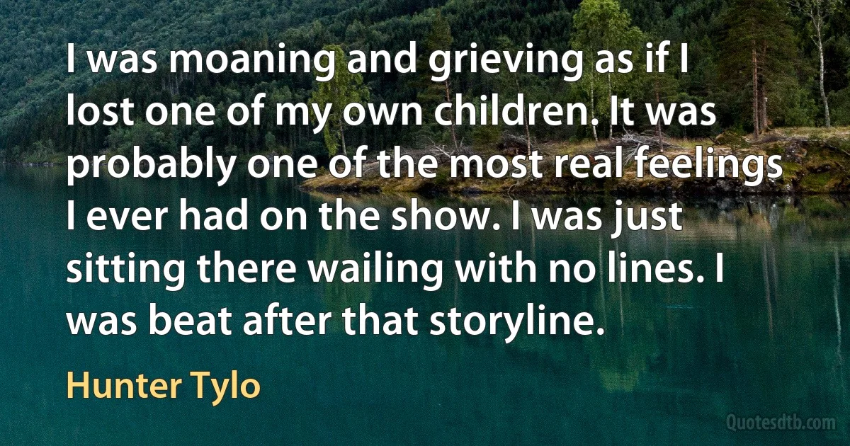 I was moaning and grieving as if I lost one of my own children. It was probably one of the most real feelings I ever had on the show. I was just sitting there wailing with no lines. I was beat after that storyline. (Hunter Tylo)