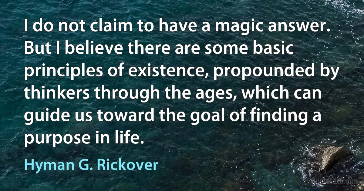 I do not claim to have a magic answer. But I believe there are some basic principles of existence, propounded by thinkers through the ages, which can guide us toward the goal of finding a purpose in life. (Hyman G. Rickover)