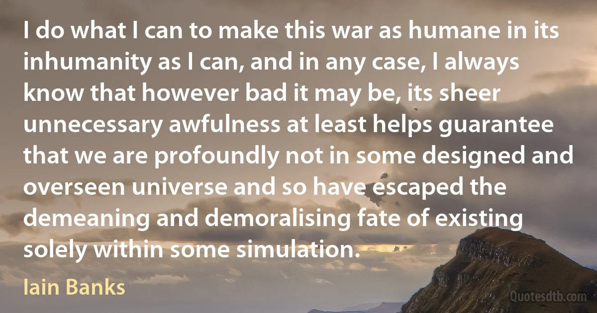 I do what I can to make this war as humane in its inhumanity as I can, and in any case, I always know that however bad it may be, its sheer unnecessary awfulness at least helps guarantee that we are profoundly not in some designed and overseen universe and so have escaped the demeaning and demoralising fate of existing solely within some simulation. (Iain Banks)