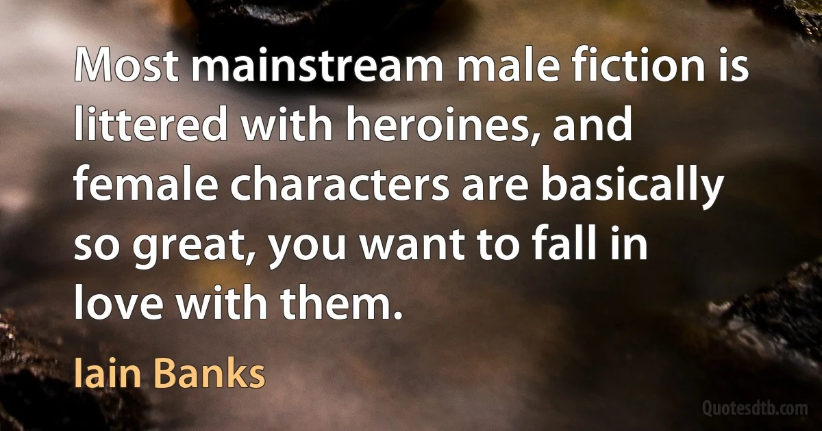 Most mainstream male fiction is littered with heroines, and female characters are basically so great, you want to fall in love with them. (Iain Banks)