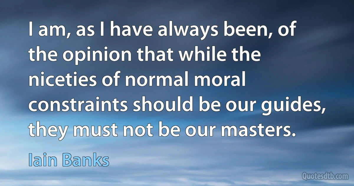 I am, as I have always been, of the opinion that while the niceties of normal moral constraints should be our guides, they must not be our masters. (Iain Banks)