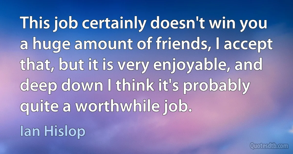 This job certainly doesn't win you a huge amount of friends, I accept that, but it is very enjoyable, and deep down I think it's probably quite a worthwhile job. (Ian Hislop)