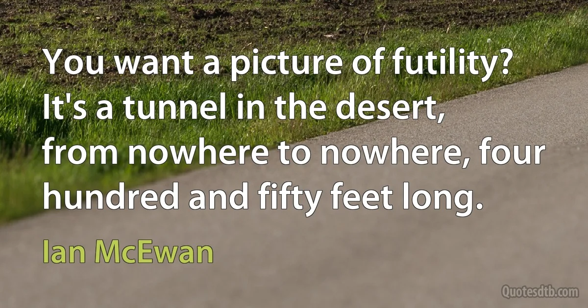 You want a picture of futility? It's a tunnel in the desert, from nowhere to nowhere, four hundred and fifty feet long. (Ian McEwan)