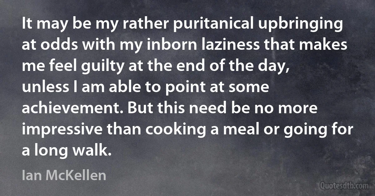 It may be my rather puritanical upbringing at odds with my inborn laziness that makes me feel guilty at the end of the day, unless I am able to point at some achievement. But this need be no more impressive than cooking a meal or going for a long walk. (Ian McKellen)