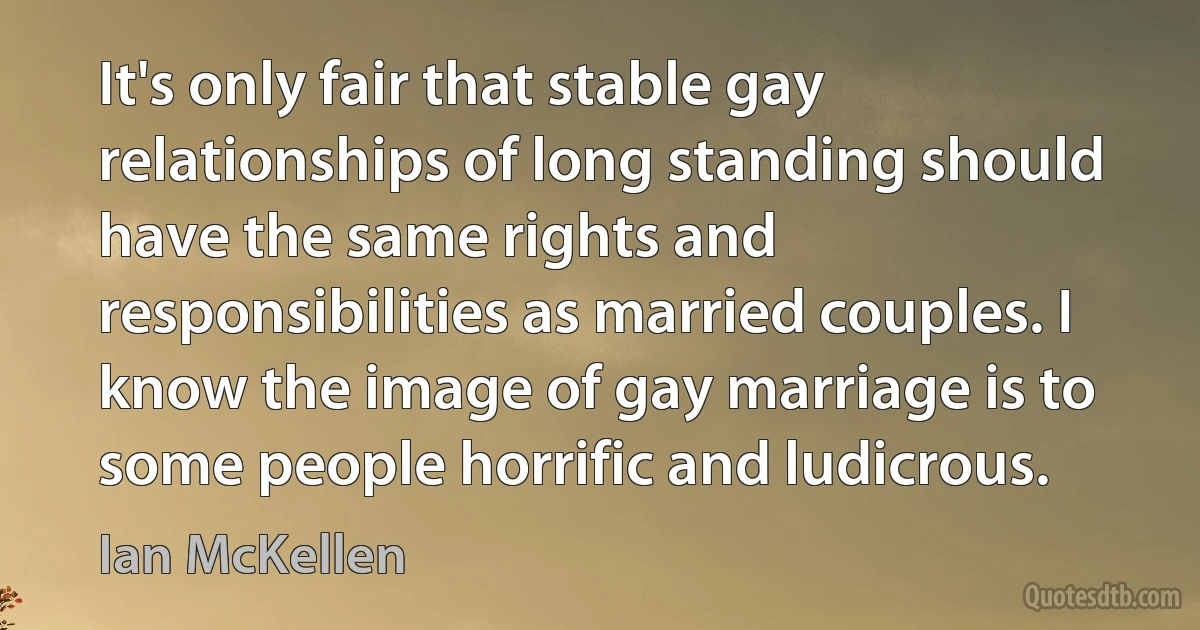 It's only fair that stable gay relationships of long standing should have the same rights and responsibilities as married couples. I know the image of gay marriage is to some people horrific and ludicrous. (Ian McKellen)