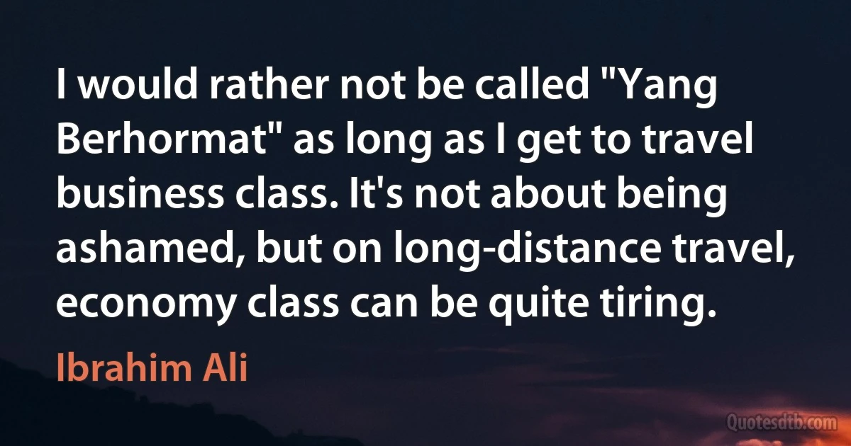 I would rather not be called "Yang Berhormat" as long as I get to travel business class. It's not about being ashamed, but on long-distance travel, economy class can be quite tiring. (Ibrahim Ali)