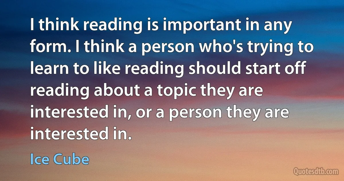 I think reading is important in any form. I think a person who's trying to learn to like reading should start off reading about a topic they are interested in, or a person they are interested in. (Ice Cube)