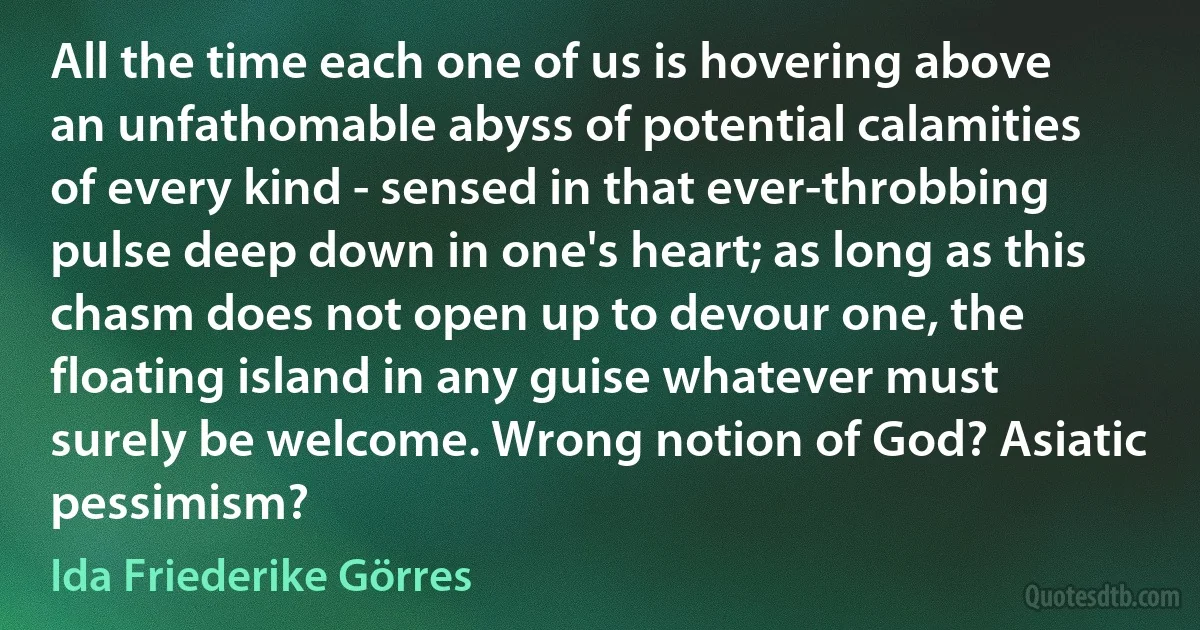 All the time each one of us is hovering above an unfathomable abyss of potential calamities of every kind - sensed in that ever-throbbing pulse deep down in one's heart; as long as this chasm does not open up to devour one, the floating island in any guise whatever must surely be welcome. Wrong notion of God? Asiatic pessimism? (Ida Friederike Görres)