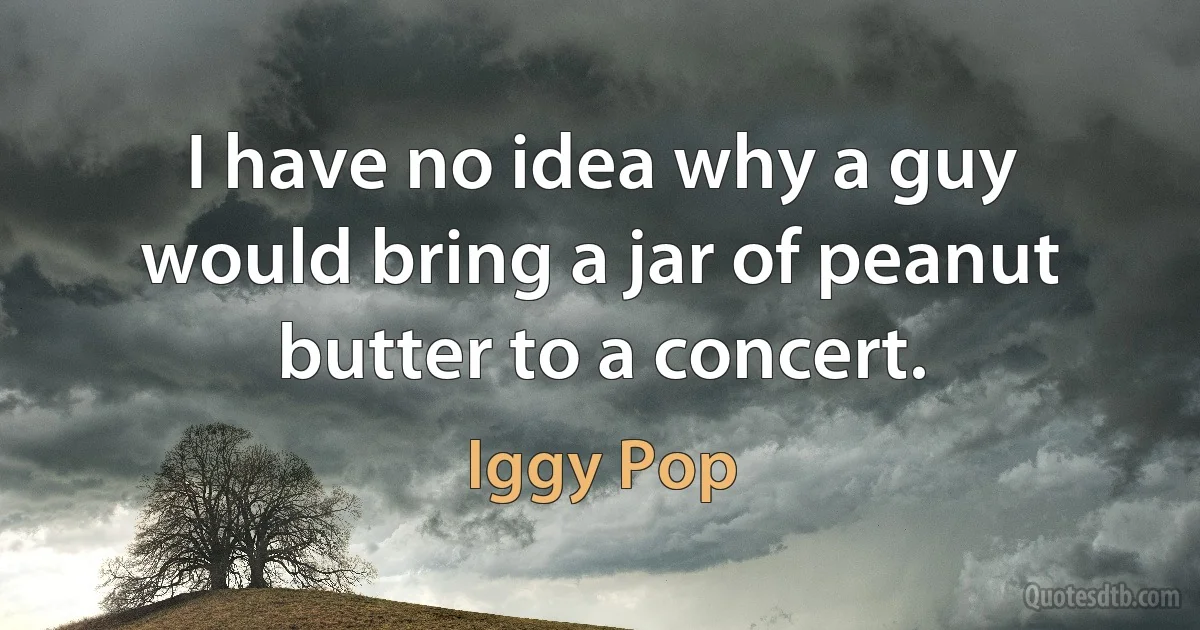 I have no idea why a guy would bring a jar of peanut butter to a concert. (Iggy Pop)