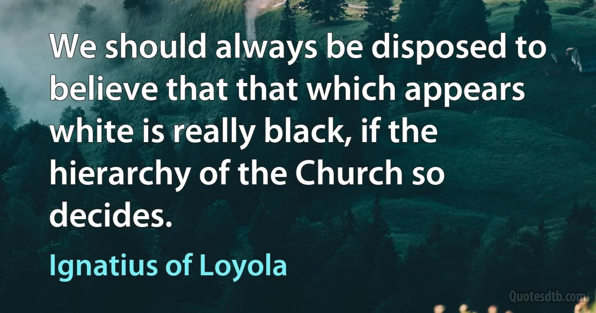 We should always be disposed to believe that that which appears white is really black, if the hierarchy of the Church so decides. (Ignatius of Loyola)