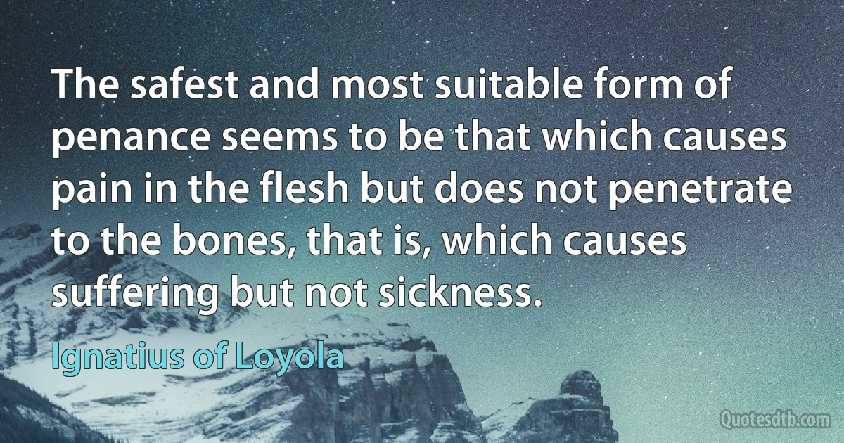 The safest and most suitable form of penance seems to be that which causes pain in the flesh but does not penetrate to the bones, that is, which causes suffering but not sickness. (Ignatius of Loyola)