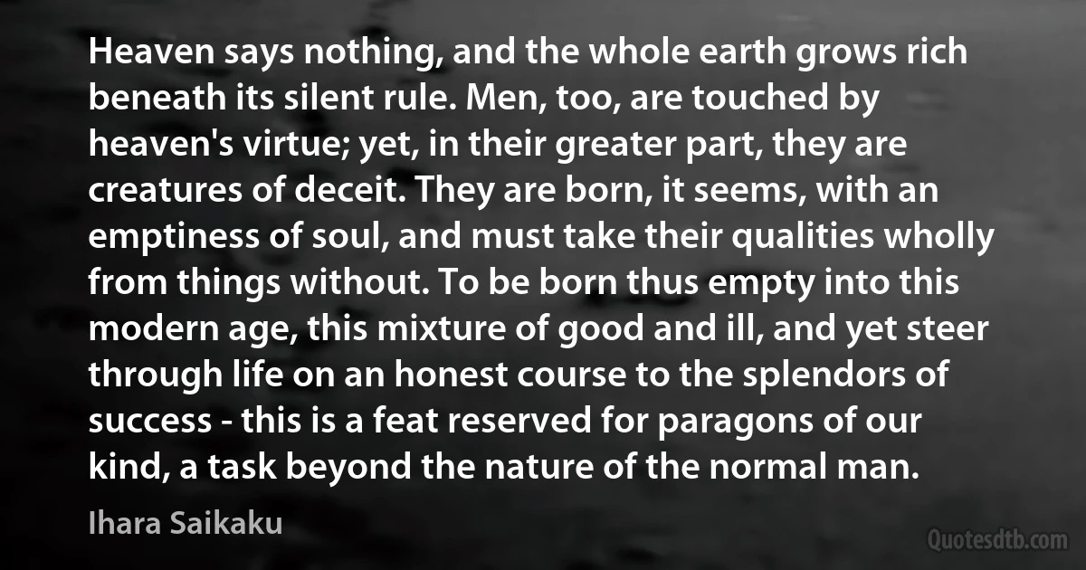 Heaven says nothing, and the whole earth grows rich beneath its silent rule. Men, too, are touched by heaven's virtue; yet, in their greater part, they are creatures of deceit. They are born, it seems, with an emptiness of soul, and must take their qualities wholly from things without. To be born thus empty into this modern age, this mixture of good and ill, and yet steer through life on an honest course to the splendors of success - this is a feat reserved for paragons of our kind, a task beyond the nature of the normal man. (Ihara Saikaku)