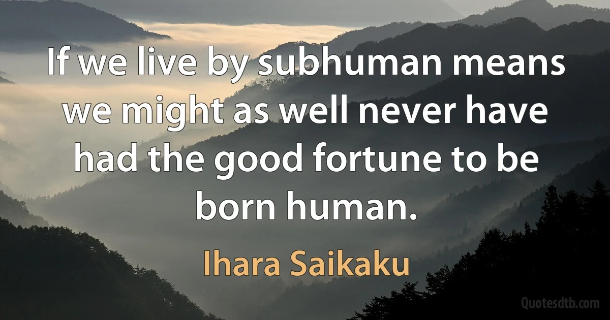 If we live by subhuman means we might as well never have had the good fortune to be born human. (Ihara Saikaku)