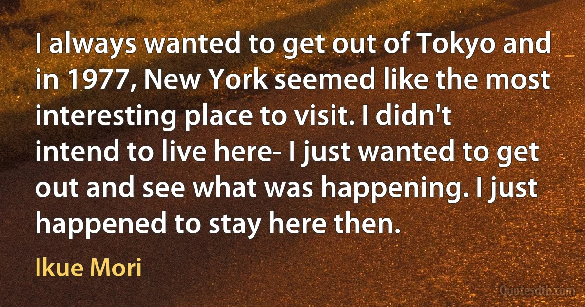 I always wanted to get out of Tokyo and in 1977, New York seemed like the most interesting place to visit. I didn't intend to live here- I just wanted to get out and see what was happening. I just happened to stay here then. (Ikue Mori)