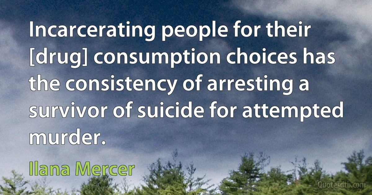 Incarcerating people for their [drug] consumption choices has the consistency of arresting a survivor of suicide for attempted murder. (Ilana Mercer)