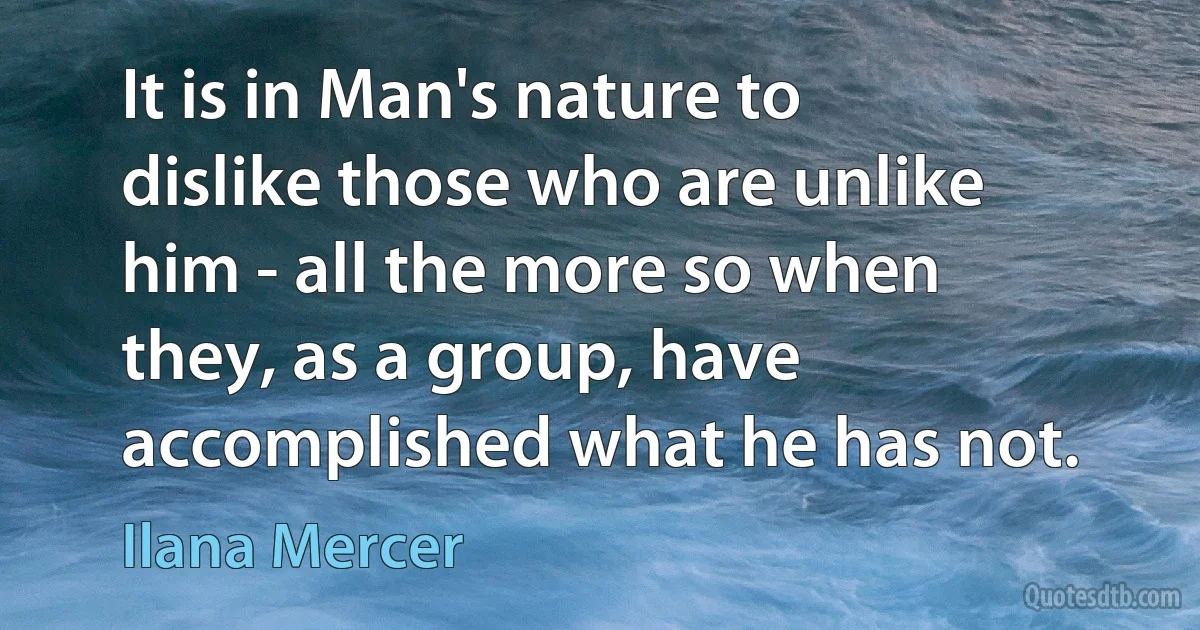 It is in Man's nature to dislike those who are unlike him - all the more so when they, as a group, have accomplished what he has not. (Ilana Mercer)