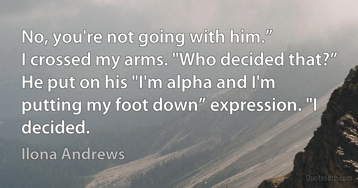 No, you're not going with him.”
I crossed my arms. "Who decided that?”
He put on his "I'm alpha and I'm putting my foot down” expression. "I decided. (Ilona Andrews)