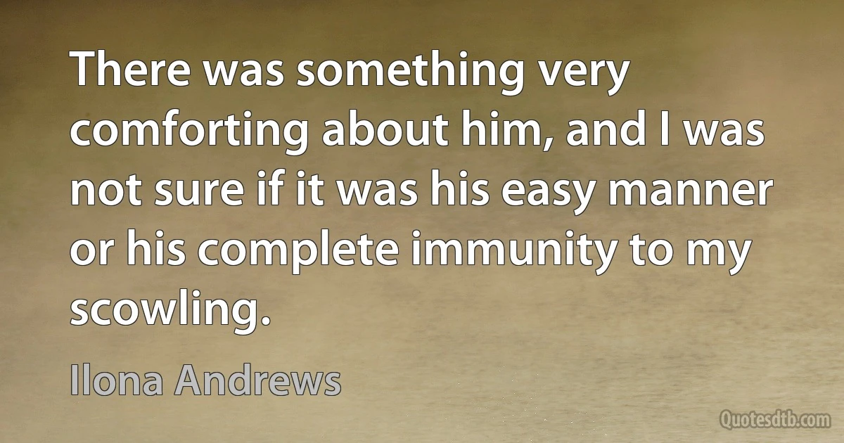 There was something very comforting about him, and I was not sure if it was his easy manner or his complete immunity to my scowling. (Ilona Andrews)