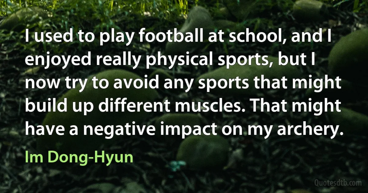 I used to play football at school, and I enjoyed really physical sports, but I now try to avoid any sports that might build up different muscles. That might have a negative impact on my archery. (Im Dong-Hyun)