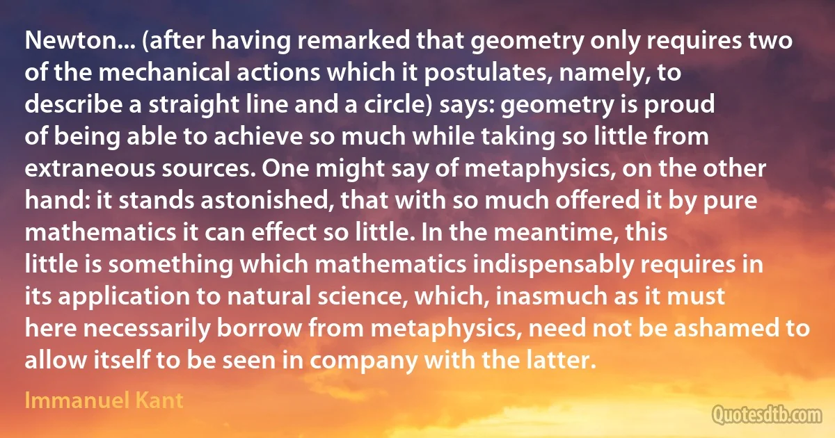 Newton... (after having remarked that geometry only requires two of the mechanical actions which it postulates, namely, to describe a straight line and a circle) says: geometry is proud of being able to achieve so much while taking so little from extraneous sources. One might say of metaphysics, on the other hand: it stands astonished, that with so much offered it by pure mathematics it can effect so little. In the meantime, this little is something which mathematics indispensably requires in its application to natural science, which, inasmuch as it must here necessarily borrow from metaphysics, need not be ashamed to allow itself to be seen in company with the latter. (Immanuel Kant)