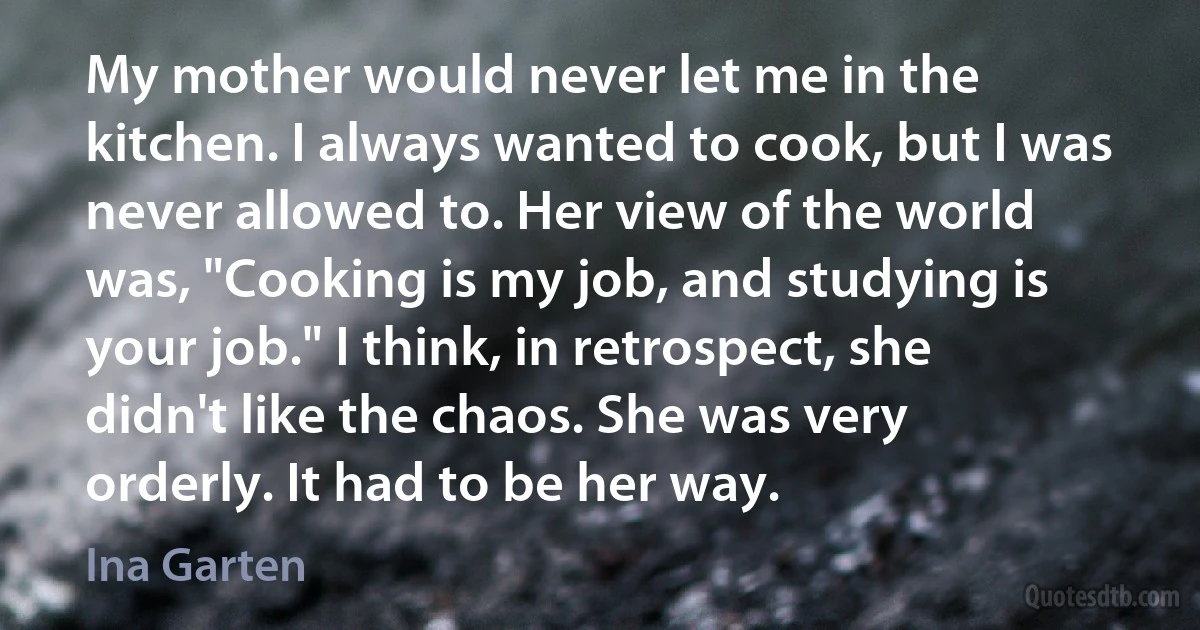 My mother would never let me in the kitchen. I always wanted to cook, but I was never allowed to. Her view of the world was, "Cooking is my job, and studying is your job." I think, in retrospect, she didn't like the chaos. She was very orderly. It had to be her way. (Ina Garten)