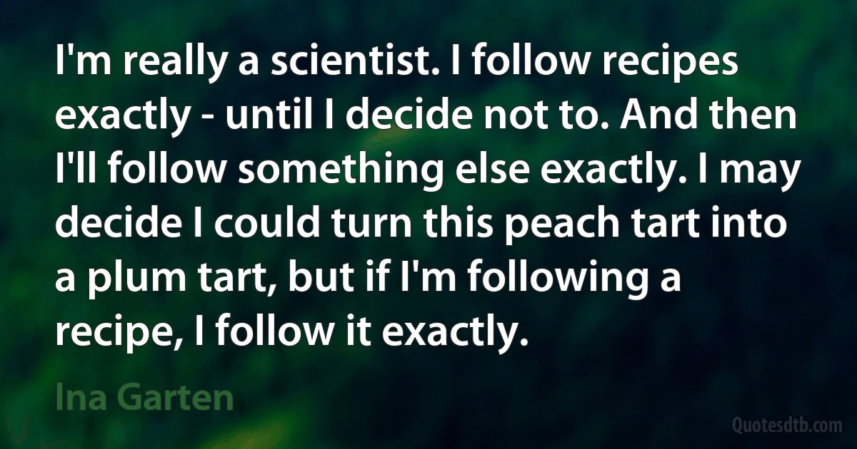 I'm really a scientist. I follow recipes exactly - until I decide not to. And then I'll follow something else exactly. I may decide I could turn this peach tart into a plum tart, but if I'm following a recipe, I follow it exactly. (Ina Garten)