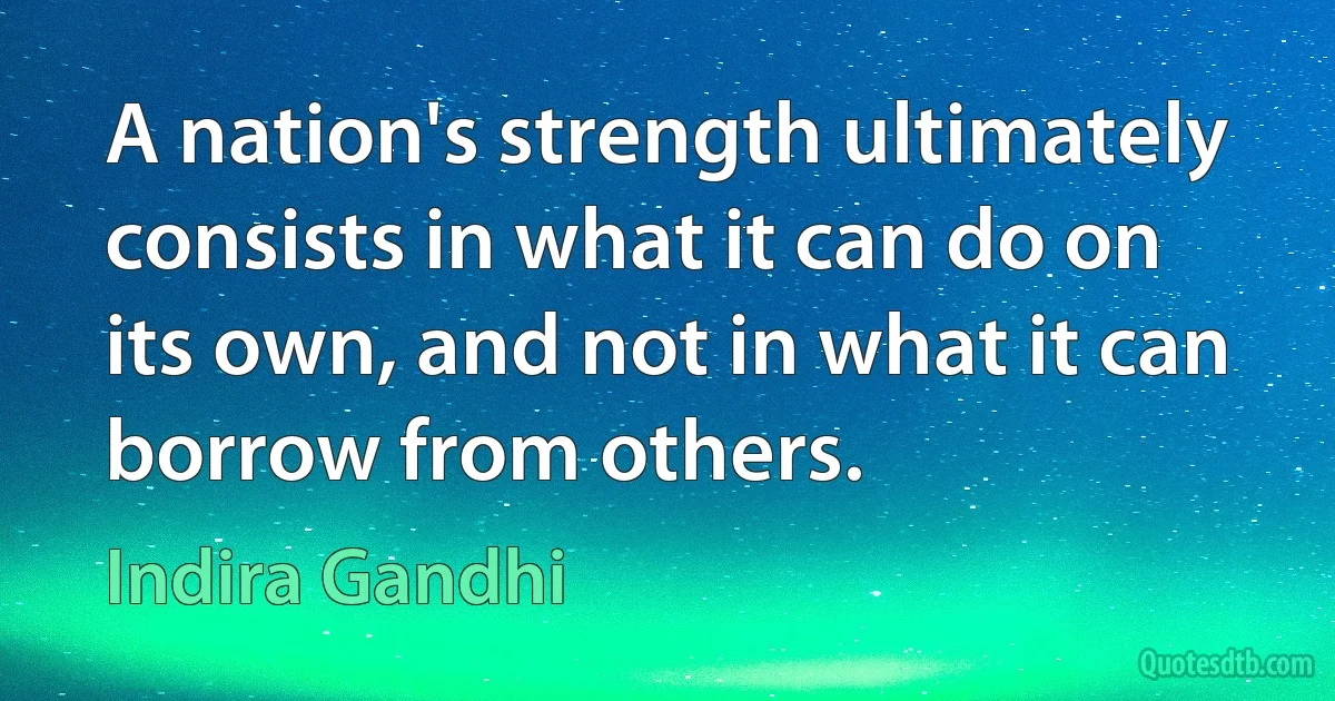 A nation's strength ultimately consists in what it can do on its own, and not in what it can borrow from others. (Indira Gandhi)