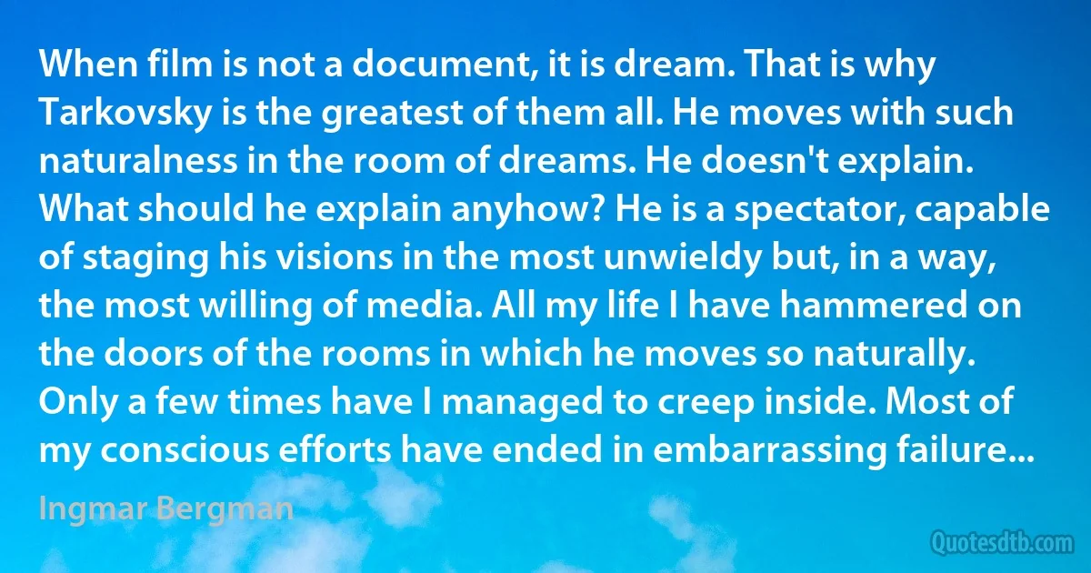 When film is not a document, it is dream. That is why Tarkovsky is the greatest of them all. He moves with such naturalness in the room of dreams. He doesn't explain. What should he explain anyhow? He is a spectator, capable of staging his visions in the most unwieldy but, in a way, the most willing of media. All my life I have hammered on the doors of the rooms in which he moves so naturally. Only a few times have I managed to creep inside. Most of my conscious efforts have ended in embarrassing failure... (Ingmar Bergman)