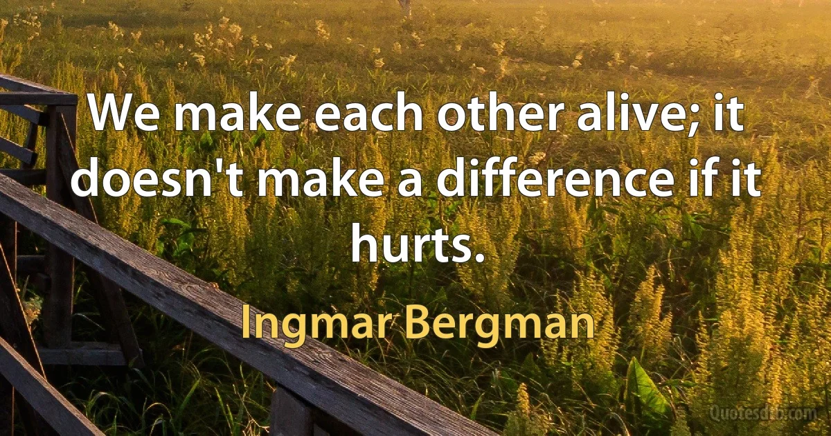 We make each other alive; it doesn't make a difference if it hurts. (Ingmar Bergman)