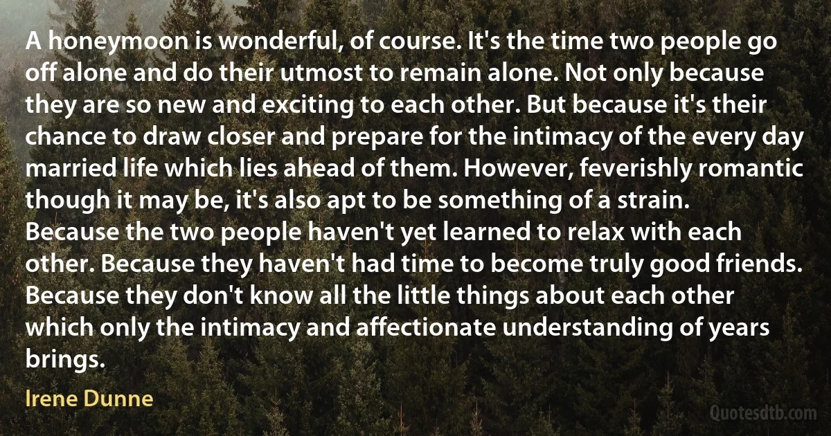A honeymoon is wonderful, of course. It's the time two people go off alone and do their utmost to remain alone. Not only because they are so new and exciting to each other. But because it's their chance to draw closer and prepare for the intimacy of the every day married life which lies ahead of them. However, feverishly romantic though it may be, it's also apt to be something of a strain. Because the two people haven't yet learned to relax with each other. Because they haven't had time to become truly good friends. Because they don't know all the little things about each other which only the intimacy and affectionate understanding of years brings. (Irene Dunne)