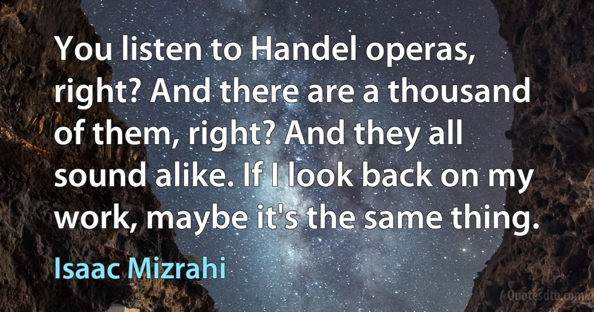 You listen to Handel operas, right? And there are a thousand of them, right? And they all sound alike. If I look back on my work, maybe it's the same thing. (Isaac Mizrahi)