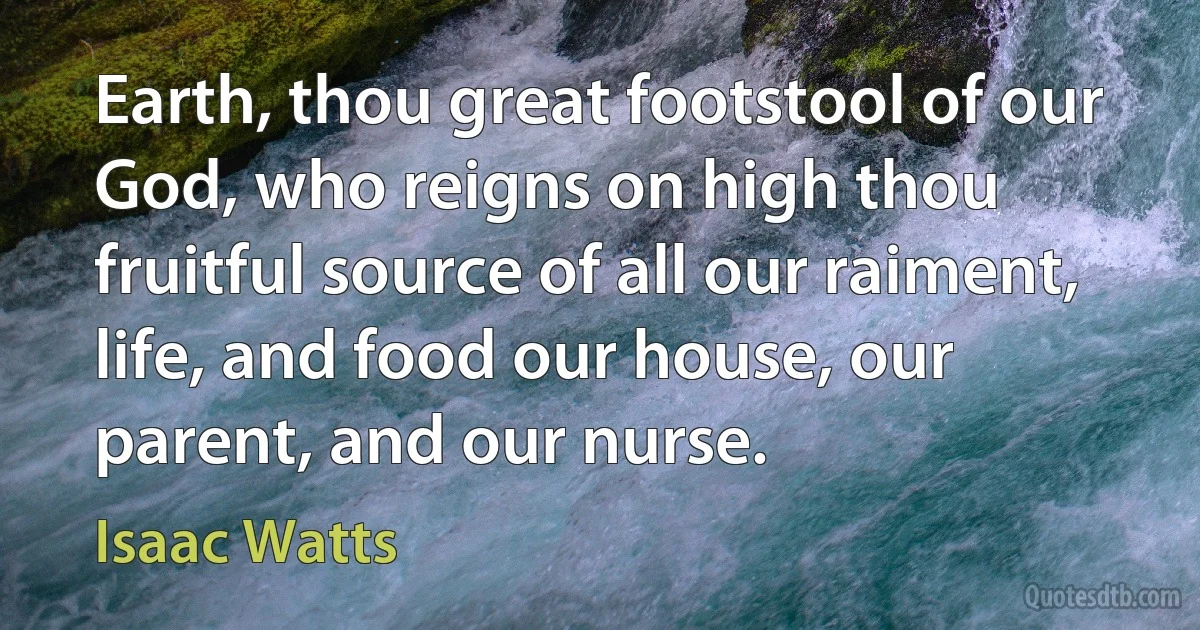 Earth, thou great footstool of our God, who reigns on high thou fruitful source of all our raiment, life, and food our house, our parent, and our nurse. (Isaac Watts)