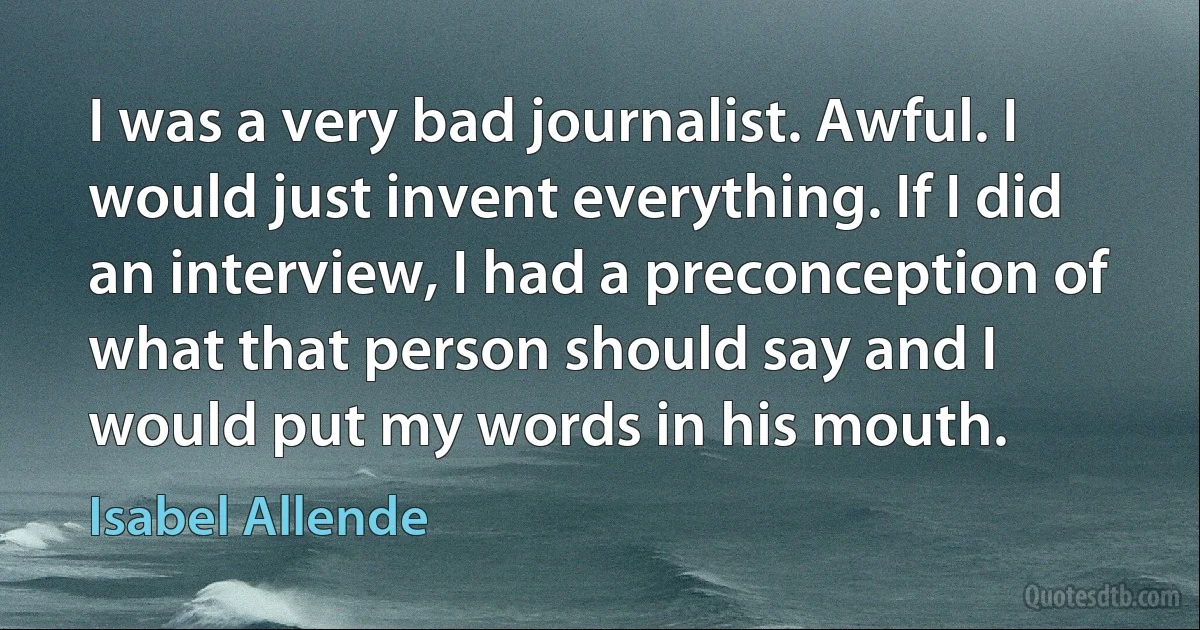 I was a very bad journalist. Awful. I would just invent everything. If I did an interview, I had a preconception of what that person should say and I would put my words in his mouth. (Isabel Allende)