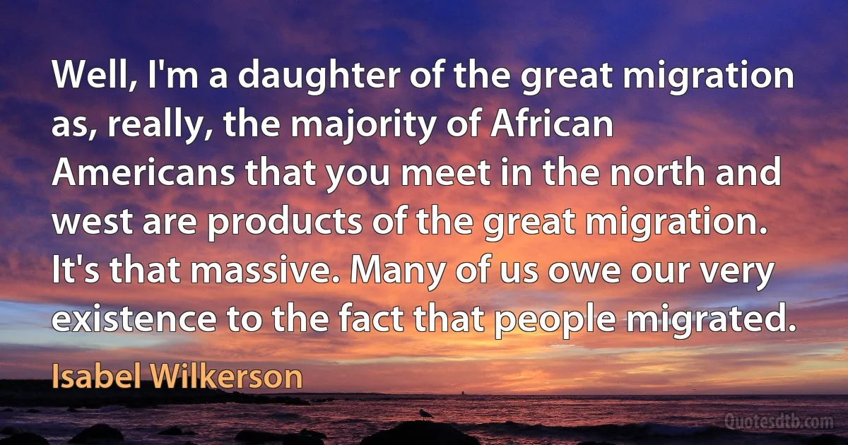 Well, I'm a daughter of the great migration as, really, the majority of African Americans that you meet in the north and west are products of the great migration. It's that massive. Many of us owe our very existence to the fact that people migrated. (Isabel Wilkerson)