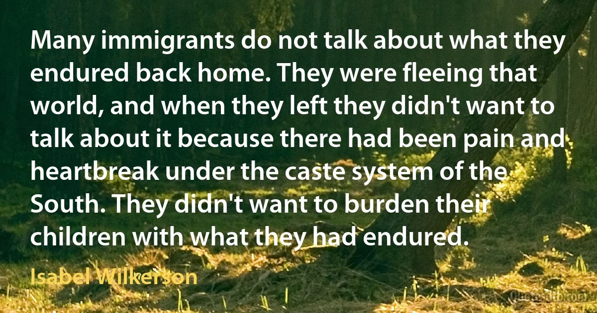 Many immigrants do not talk about what they endured back home. They were fleeing that world, and when they left they didn't want to talk about it because there had been pain and heartbreak under the caste system of the South. They didn't want to burden their children with what they had endured. (Isabel Wilkerson)