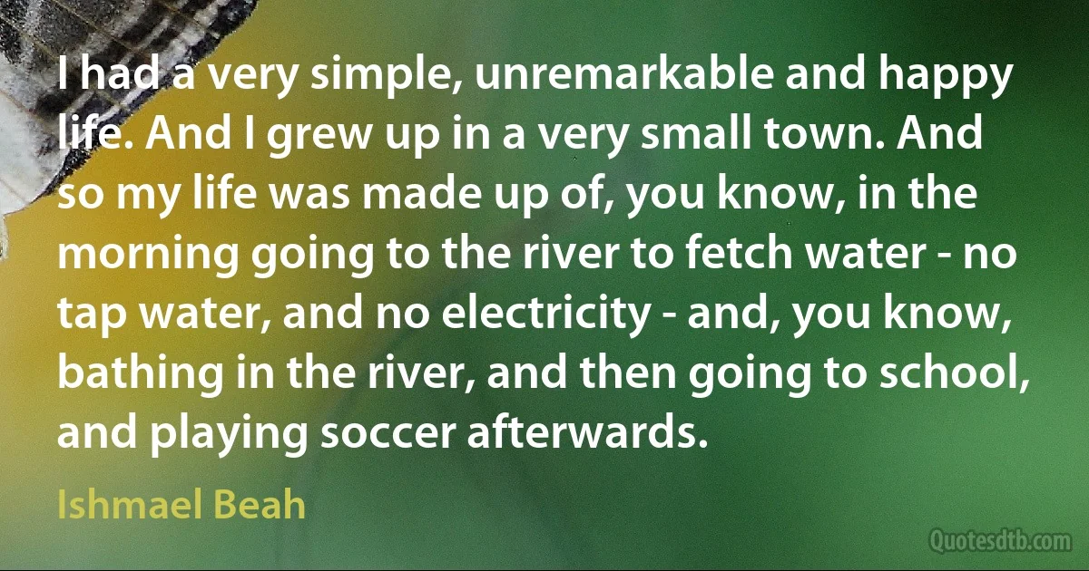 I had a very simple, unremarkable and happy life. And I grew up in a very small town. And so my life was made up of, you know, in the morning going to the river to fetch water - no tap water, and no electricity - and, you know, bathing in the river, and then going to school, and playing soccer afterwards. (Ishmael Beah)