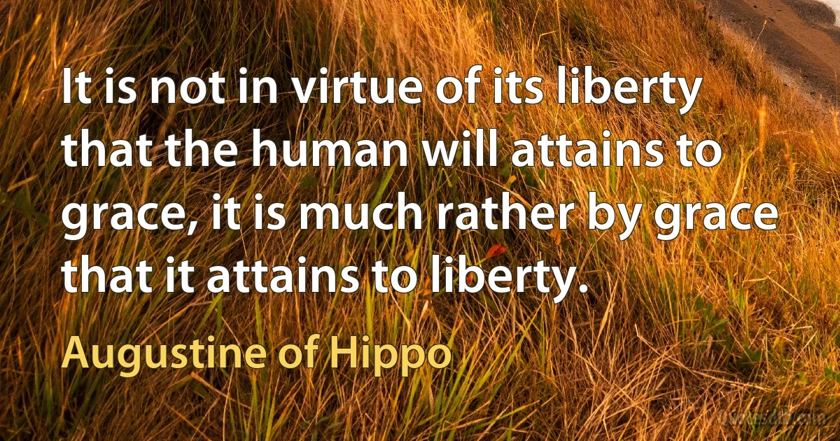 It is not in virtue of its liberty that the human will attains to grace, it is much rather by grace that it attains to liberty. (Augustine of Hippo)