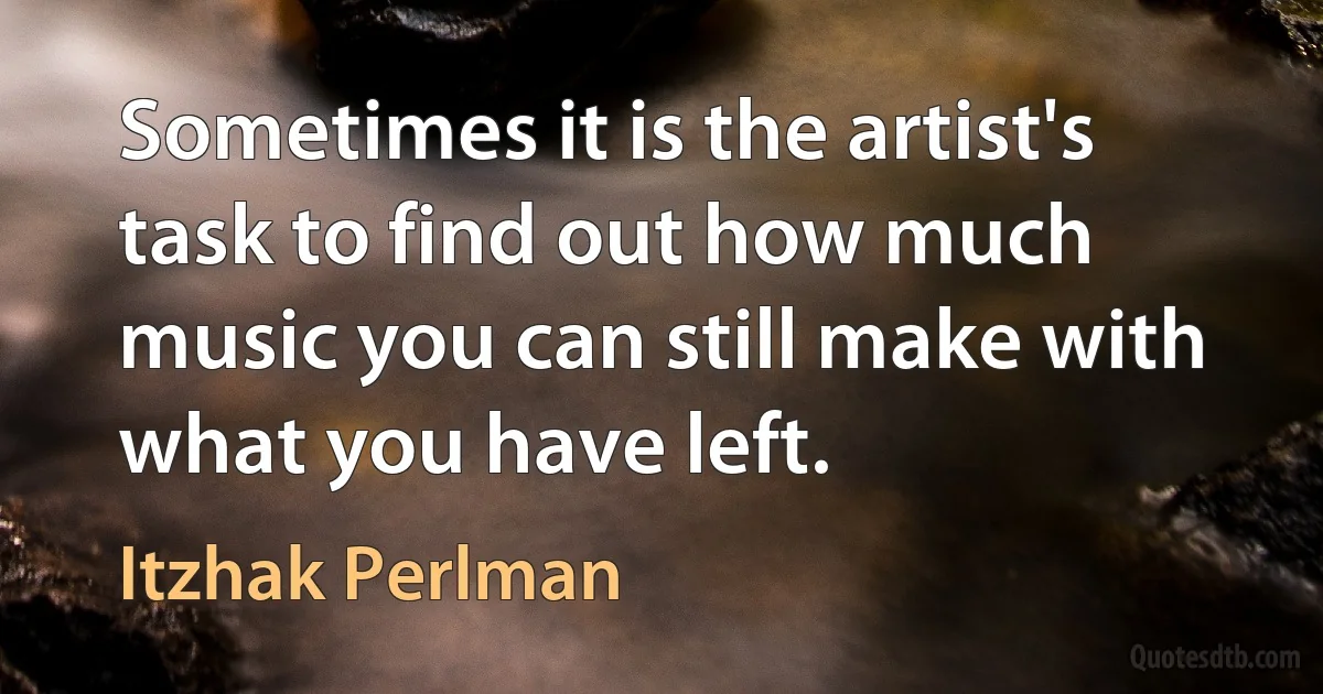 Sometimes it is the artist's task to find out how much music you can still make with what you have left. (Itzhak Perlman)