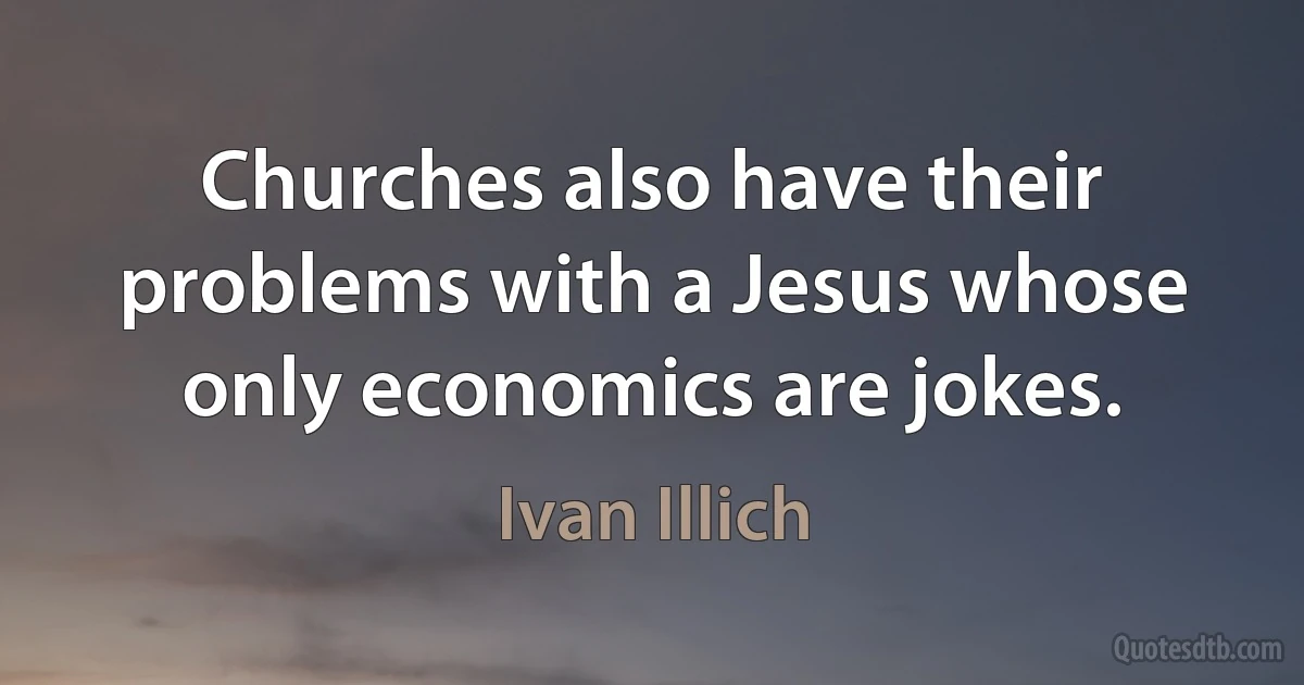 Churches also have their problems with a Jesus whose only economics are jokes. (Ivan Illich)