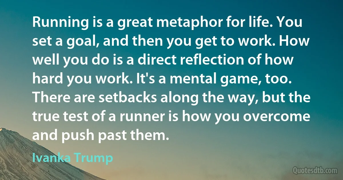 Running is a great metaphor for life. You set a goal, and then you get to work. How well you do is a direct reflection of how hard you work. It's a mental game, too. There are setbacks along the way, but the true test of a runner is how you overcome and push past them. (Ivanka Trump)