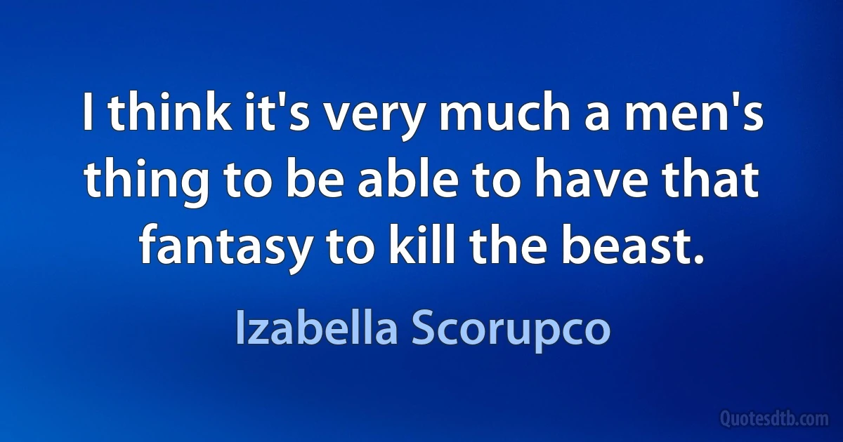 I think it's very much a men's thing to be able to have that fantasy to kill the beast. (Izabella Scorupco)