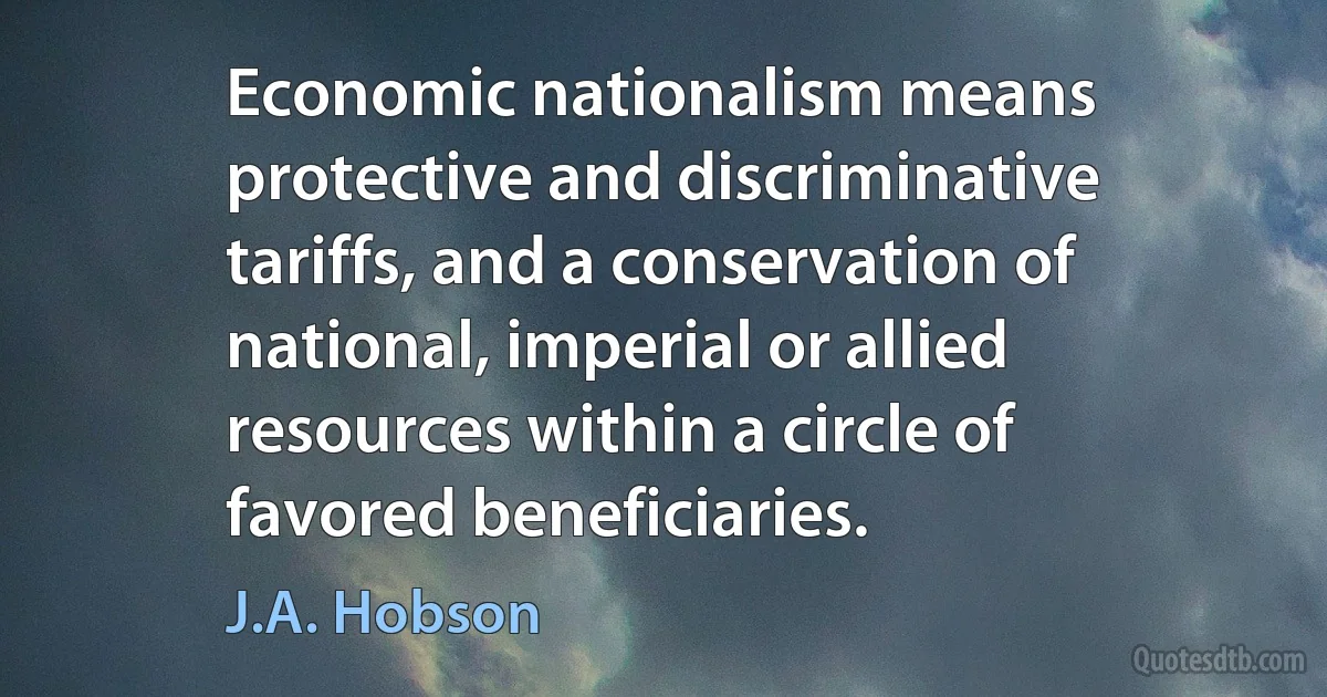 Economic nationalism means protective and discriminative tariffs, and a conservation of national, imperial or allied resources within a circle of favored beneficiaries. (J.A. Hobson)