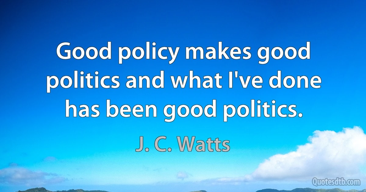 Good policy makes good politics and what I've done has been good politics. (J. C. Watts)